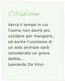 Citazione:
Verrà il tempo in cui l'uomo non dovrà più uccidere per mangiare, ed anche l'uccisione di un solo animale sarà considerato un grave delitto...
Leonardo Da Vinci